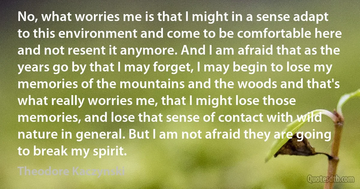 No, what worries me is that I might in a sense adapt to this environment and come to be comfortable here and not resent it anymore. And I am afraid that as the years go by that I may forget, I may begin to lose my memories of the mountains and the woods and that's what really worries me, that I might lose those memories, and lose that sense of contact with wild nature in general. But I am not afraid they are going to break my spirit. (Theodore Kaczynski)