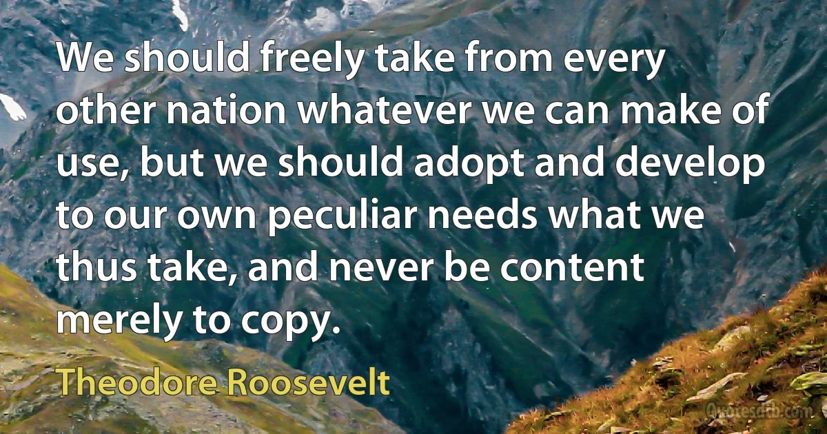 We should freely take from every other nation whatever we can make of use, but we should adopt and develop to our own peculiar needs what we thus take, and never be content merely to copy. (Theodore Roosevelt)