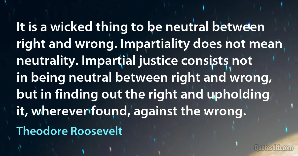 It is a wicked thing to be neutral between right and wrong. Impartiality does not mean neutrality. Impartial justice consists not in being neutral between right and wrong, but in finding out the right and upholding it, wherever found, against the wrong. (Theodore Roosevelt)