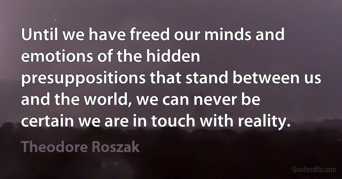 Until we have freed our minds and emotions of the hidden presuppositions that stand between us and the world, we can never be certain we are in touch with reality. (Theodore Roszak)