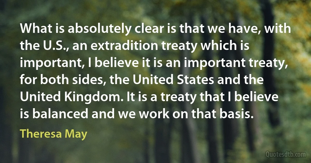 What is absolutely clear is that we have, with the U.S., an extradition treaty which is important, I believe it is an important treaty, for both sides, the United States and the United Kingdom. It is a treaty that I believe is balanced and we work on that basis. (Theresa May)