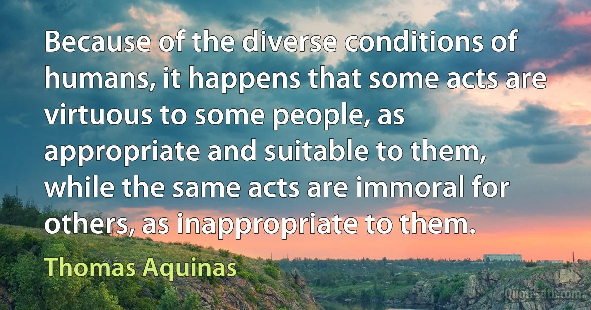 Because of the diverse conditions of humans, it happens that some acts are virtuous to some people, as appropriate and suitable to them, while the same acts are immoral for others, as inappropriate to them. (Thomas Aquinas)