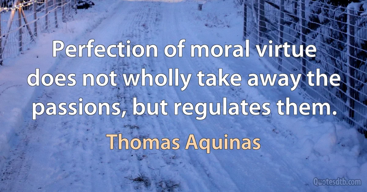 Perfection of moral virtue does not wholly take away the passions, but regulates them. (Thomas Aquinas)