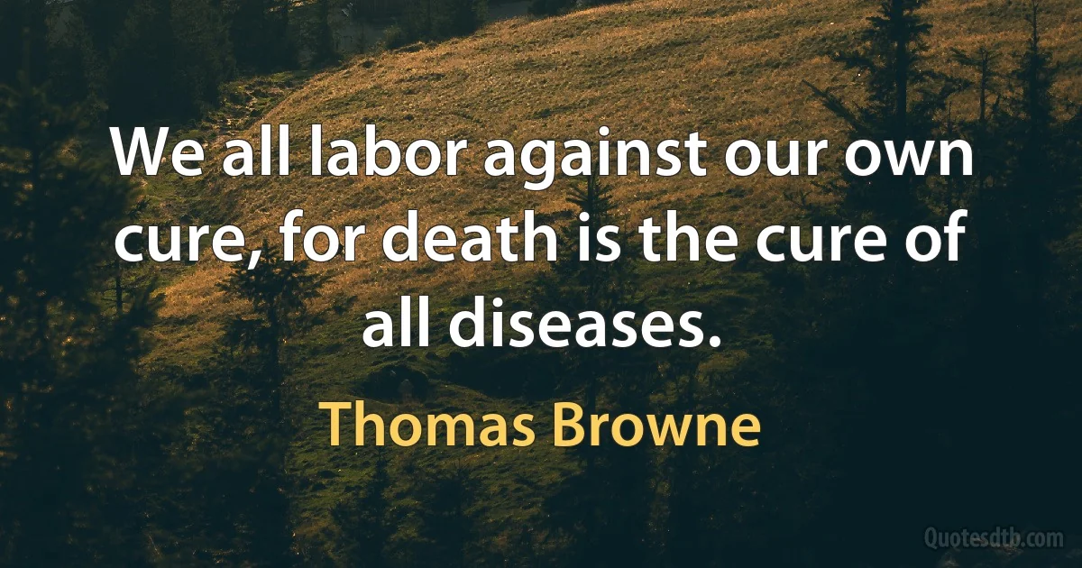 We all labor against our own cure, for death is the cure of all diseases. (Thomas Browne)