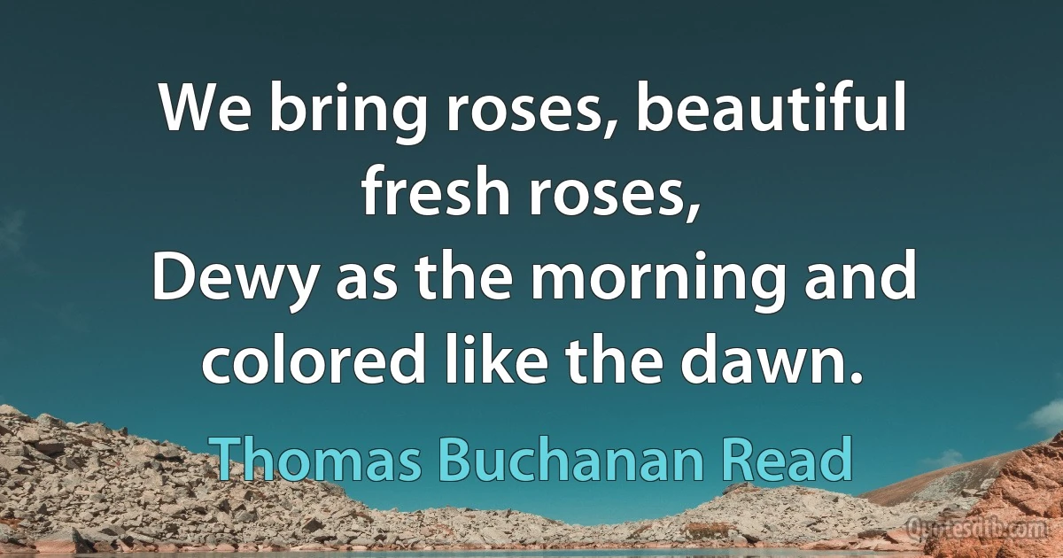 We bring roses, beautiful fresh roses,
Dewy as the morning and colored like the dawn. (Thomas Buchanan Read)