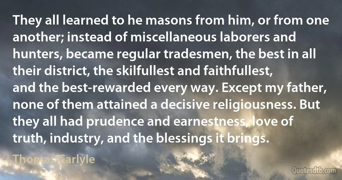 They all learned to he masons from him, or from one another; instead of miscellaneous laborers and hunters, became regular tradesmen, the best in all their district, the skilfullest and faithfullest, and the best-rewarded every way. Except my father, none of them attained a decisive religiousness. But they all had prudence and earnestness, love of truth, industry, and the blessings it brings. (Thomas Carlyle)