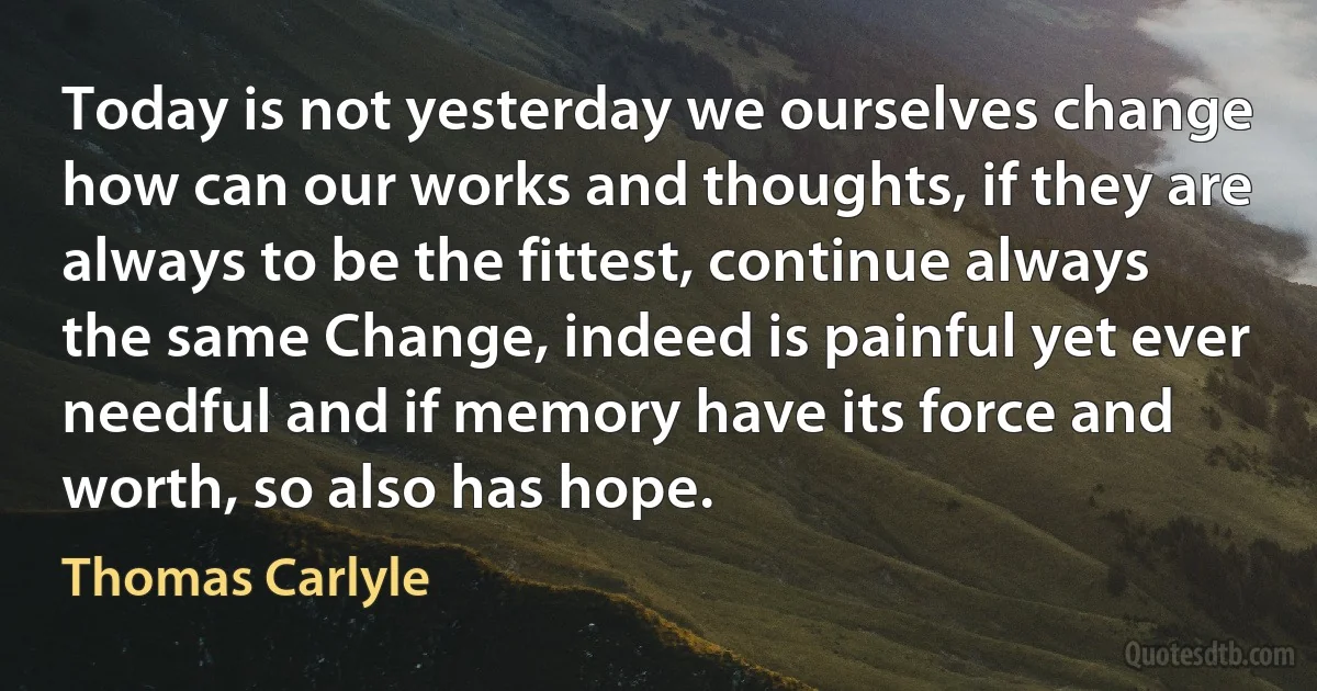 Today is not yesterday we ourselves change how can our works and thoughts, if they are always to be the fittest, continue always the same Change, indeed is painful yet ever needful and if memory have its force and worth, so also has hope. (Thomas Carlyle)