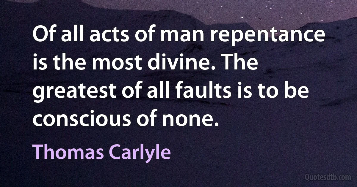 Of all acts of man repentance is the most divine. The greatest of all faults is to be conscious of none. (Thomas Carlyle)