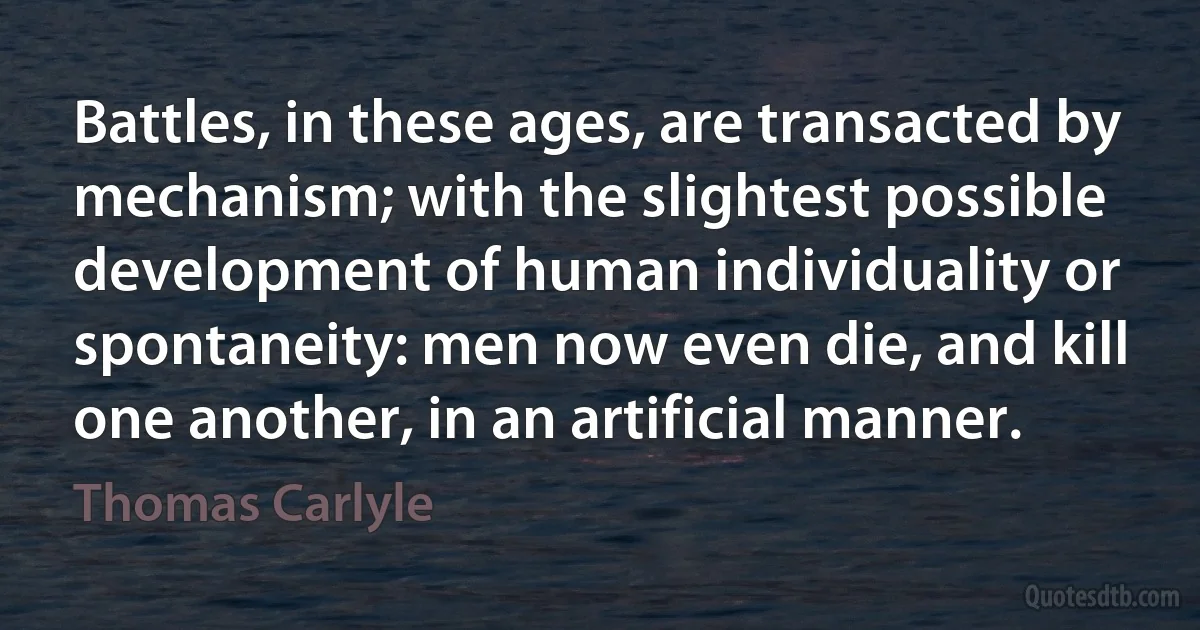 Battles, in these ages, are transacted by mechanism; with the slightest possible development of human individuality or spontaneity: men now even die, and kill one another, in an artificial manner. (Thomas Carlyle)