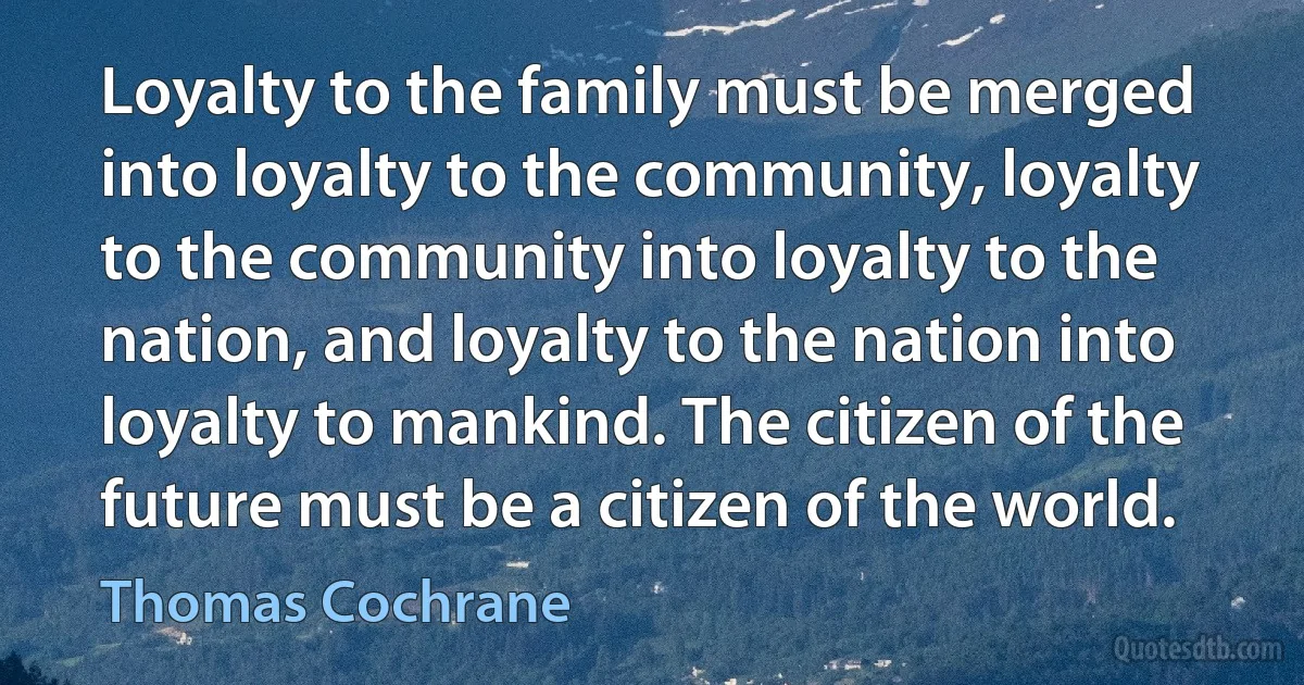 Loyalty to the family must be merged into loyalty to the community, loyalty to the community into loyalty to the nation, and loyalty to the nation into loyalty to mankind. The citizen of the future must be a citizen of the world. (Thomas Cochrane)