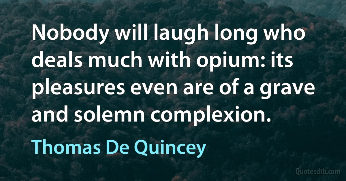 Nobody will laugh long who deals much with opium: its pleasures even are of a grave and solemn complexion. (Thomas De Quincey)