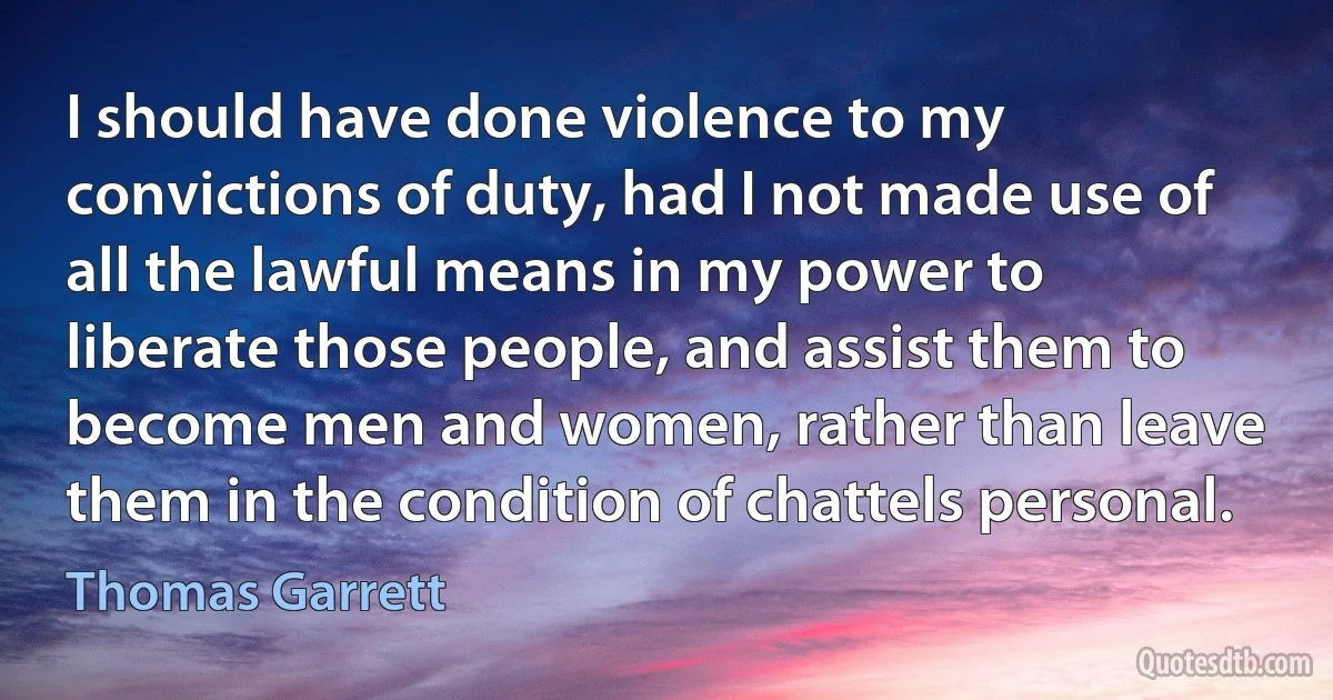 I should have done violence to my convictions of duty, had I not made use of all the lawful means in my power to liberate those people, and assist them to become men and women, rather than leave them in the condition of chattels personal. (Thomas Garrett)