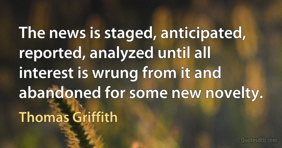 The news is staged, anticipated, reported, analyzed until all interest is wrung from it and abandoned for some new novelty. (Thomas Griffith)