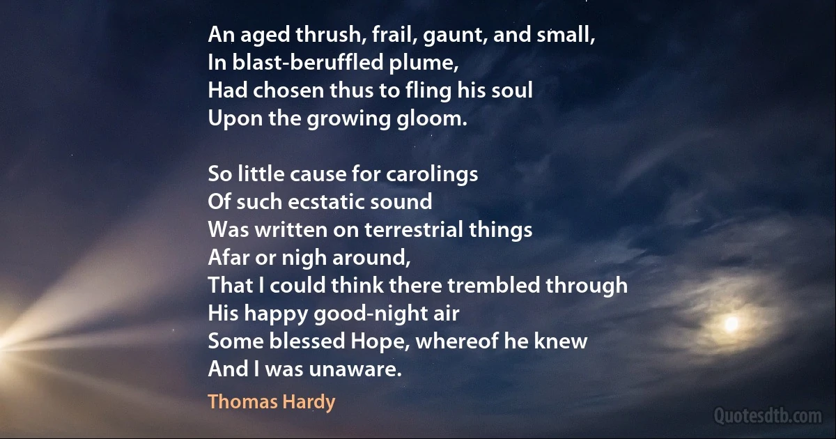 An aged thrush, frail, gaunt, and small,
In blast-beruffled plume,
Had chosen thus to fling his soul
Upon the growing gloom.

So little cause for carolings
Of such ecstatic sound
Was written on terrestrial things
Afar or nigh around,
That I could think there trembled through
His happy good-night air
Some blessed Hope, whereof he knew
And I was unaware. (Thomas Hardy)