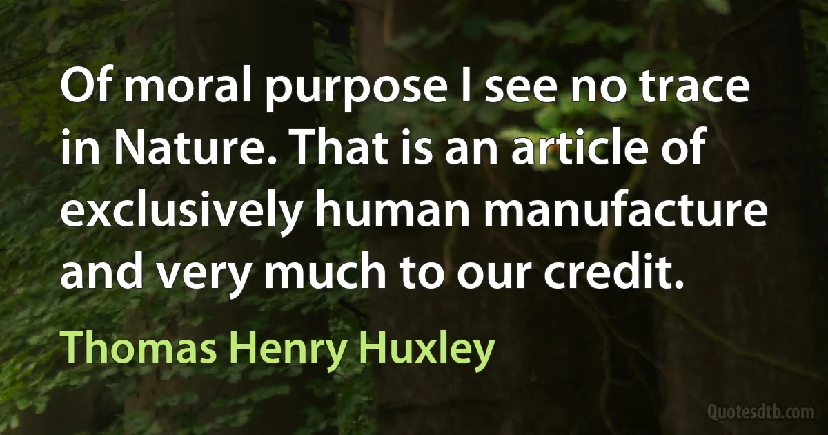 Of moral purpose I see no trace in Nature. That is an article of exclusively human manufacture and very much to our credit. (Thomas Henry Huxley)