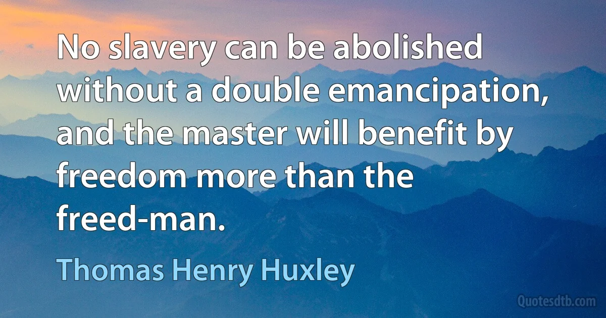 No slavery can be abolished without a double emancipation, and the master will benefit by freedom more than the freed-man. (Thomas Henry Huxley)