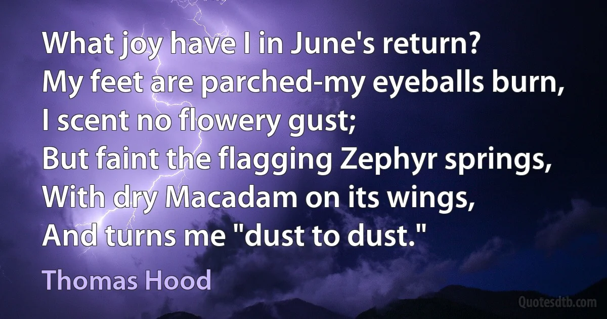 What joy have I in June's return?
My feet are parched-my eyeballs burn,
I scent no flowery gust;
But faint the flagging Zephyr springs,
With dry Macadam on its wings,
And turns me "dust to dust." (Thomas Hood)