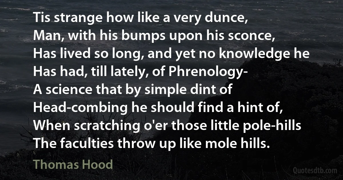 Tis strange how like a very dunce,
Man, with his bumps upon his sconce,
Has lived so long, and yet no knowledge he
Has had, till lately, of Phrenology-
A science that by simple dint of
Head-combing he should find a hint of,
When scratching o'er those little pole-hills
The faculties throw up like mole hills. (Thomas Hood)