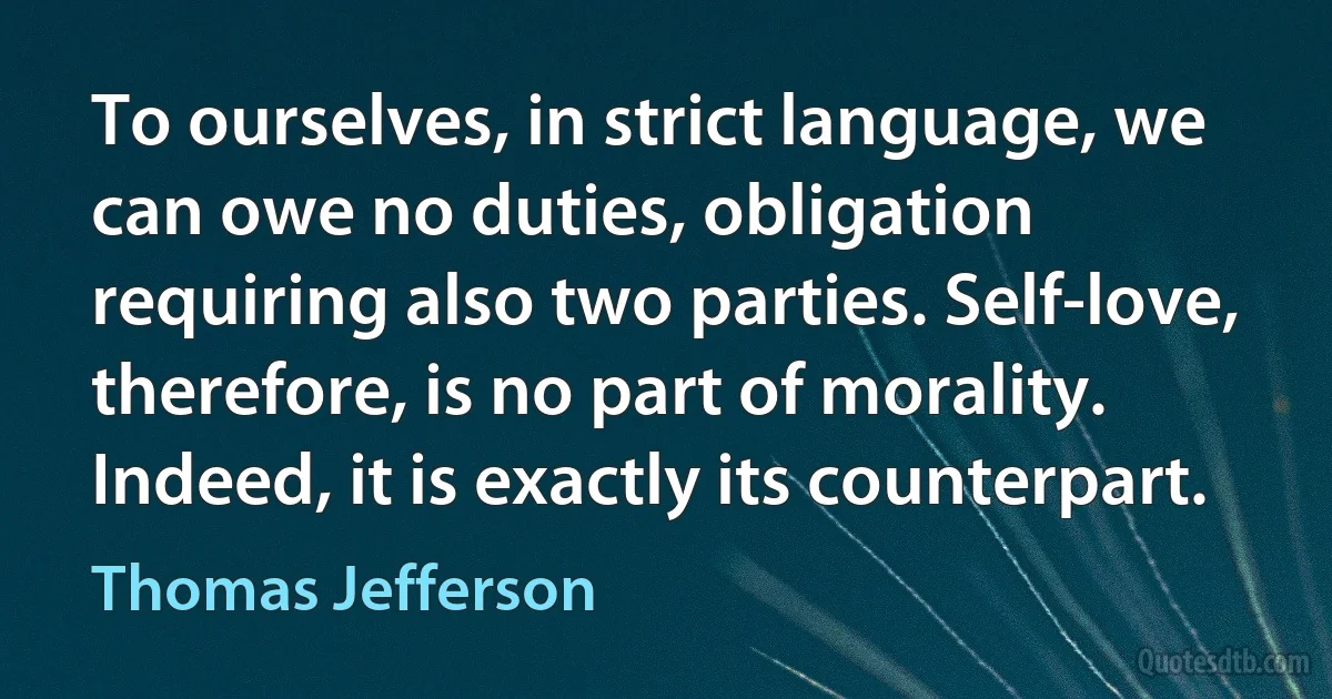 To ourselves, in strict language, we can owe no duties, obligation requiring also two parties. Self-love, therefore, is no part of morality. Indeed, it is exactly its counterpart. (Thomas Jefferson)