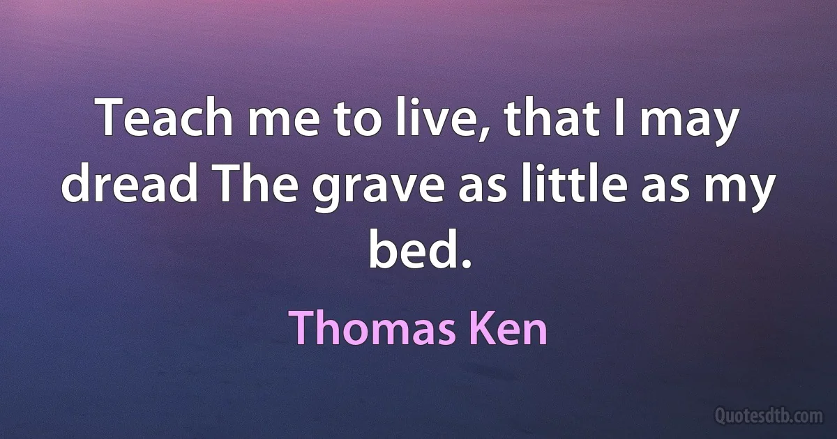 Teach me to live, that I may dread The grave as little as my bed. (Thomas Ken)