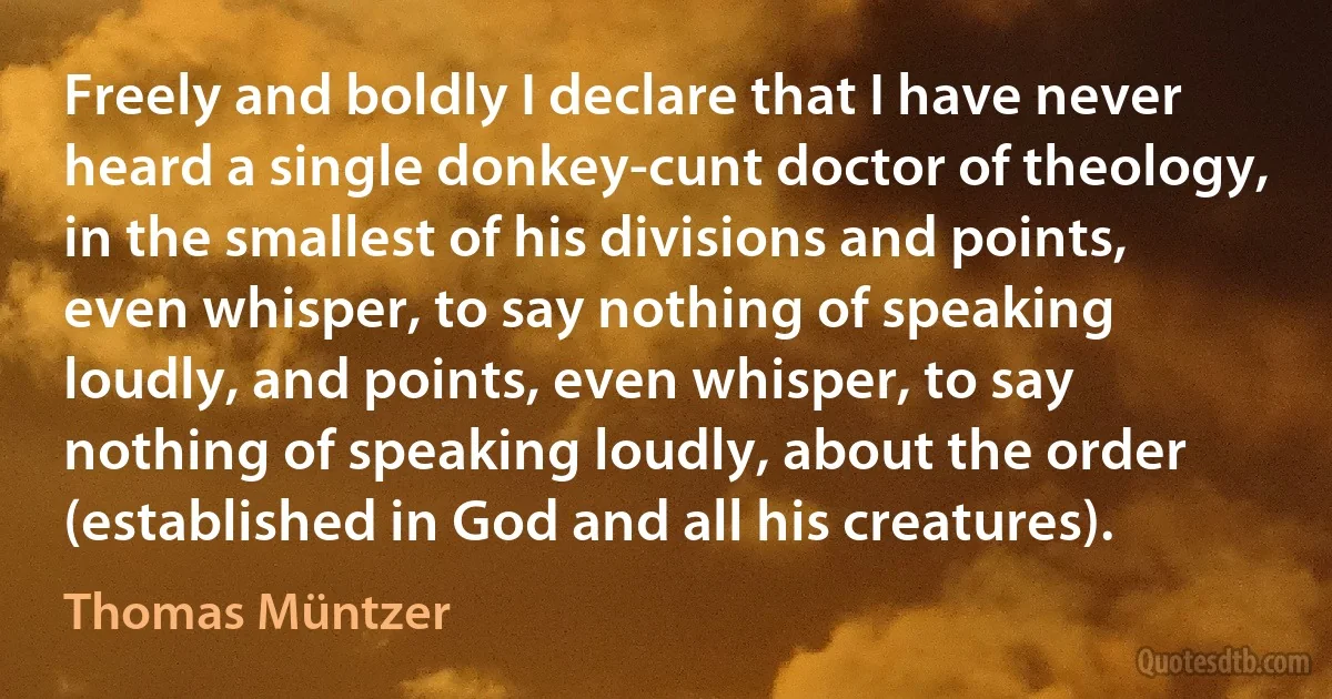 Freely and boldly I declare that I have never heard a single donkey-cunt doctor of theology, in the smallest of his divisions and points, even whisper, to say nothing of speaking loudly, and points, even whisper, to say nothing of speaking loudly, about the order (established in God and all his creatures). (Thomas Müntzer)