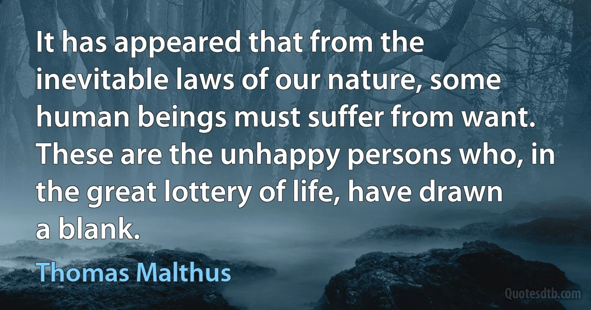 It has appeared that from the inevitable laws of our nature, some human beings must suffer from want. These are the unhappy persons who, in the great lottery of life, have drawn a blank. (Thomas Malthus)