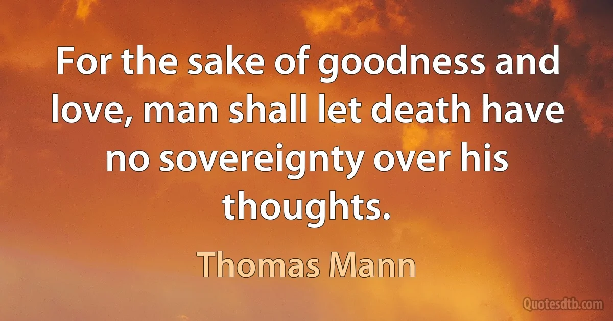 For the sake of goodness and love, man shall let death have no sovereignty over his thoughts. (Thomas Mann)