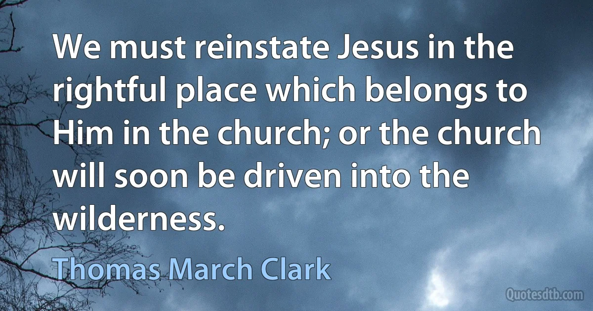 We must reinstate Jesus in the rightful place which belongs to Him in the church; or the church will soon be driven into the wilderness. (Thomas March Clark)