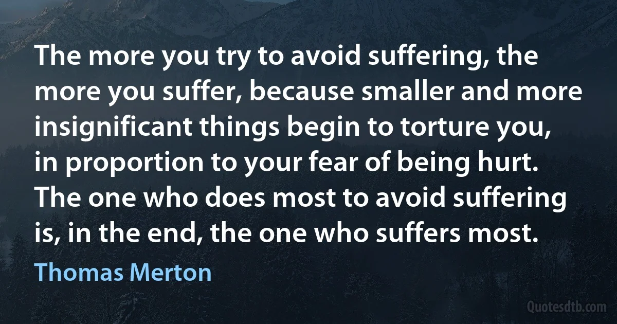 The more you try to avoid suffering, the more you suffer, because smaller and more insignificant things begin to torture you, in proportion to your fear of being hurt. The one who does most to avoid suffering is, in the end, the one who suffers most. (Thomas Merton)