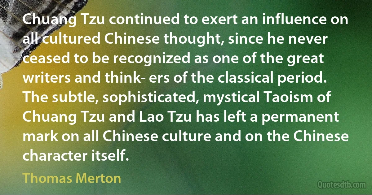 Chuang Tzu continued to exert an influence on all cultured Chinese thought, since he never ceased to be recognized as one of the great writers and think­ ers of the classical period. The subtle, sophisticated, mystical Taoism of Chuang Tzu and Lao Tzu has left a permanent mark on all Chinese culture and on the Chinese character itself. (Thomas Merton)