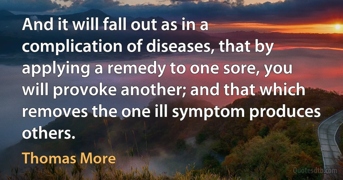 And it will fall out as in a complication of diseases, that by applying a remedy to one sore, you will provoke another; and that which removes the one ill symptom produces others. (Thomas More)