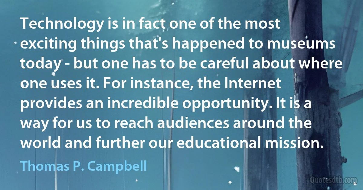 Technology is in fact one of the most exciting things that's happened to museums today - but one has to be careful about where one uses it. For instance, the Internet provides an incredible opportunity. It is a way for us to reach audiences around the world and further our educational mission. (Thomas P. Campbell)