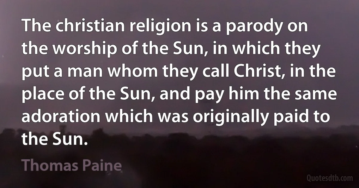 The christian religion is a parody on the worship of the Sun, in which they put a man whom they call Christ, in the place of the Sun, and pay him the same adoration which was originally paid to the Sun. (Thomas Paine)