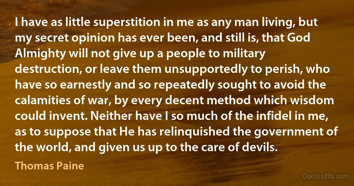 I have as little superstition in me as any man living, but my secret opinion has ever been, and still is, that God Almighty will not give up a people to military destruction, or leave them unsupportedly to perish, who have so earnestly and so repeatedly sought to avoid the calamities of war, by every decent method which wisdom could invent. Neither have I so much of the infidel in me, as to suppose that He has relinquished the government of the world, and given us up to the care of devils. (Thomas Paine)