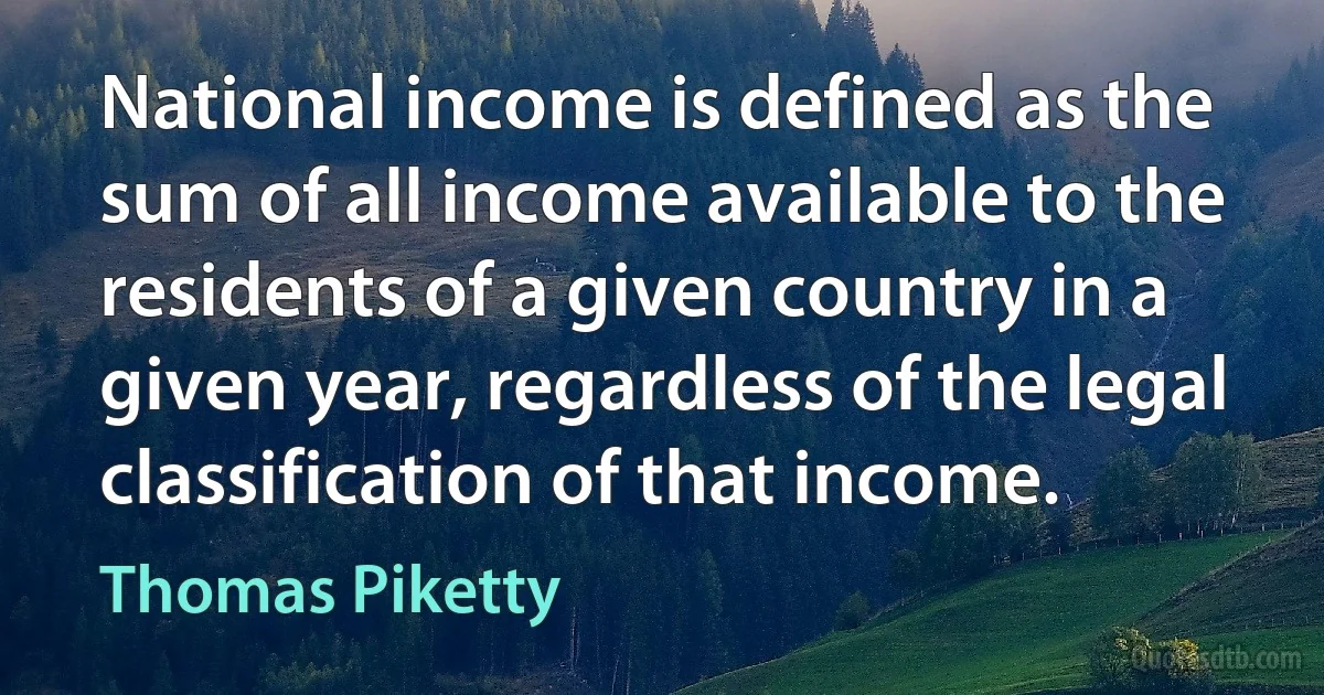 National income is defined as the sum of all income available to the residents of a given country in a given year, regardless of the legal classification of that income. (Thomas Piketty)