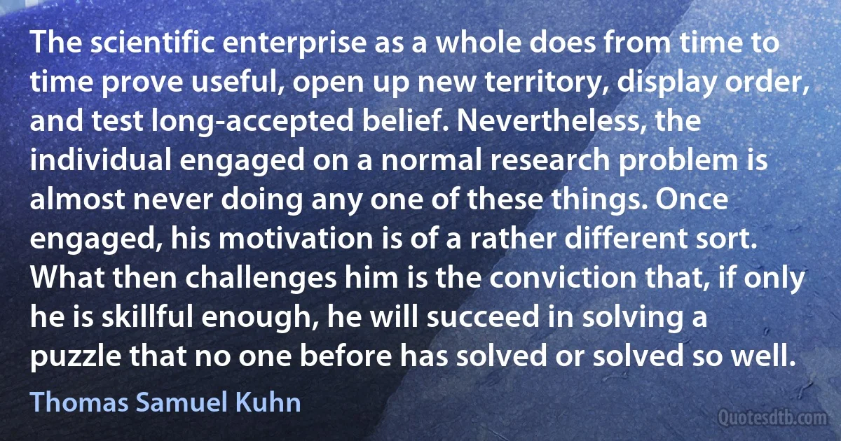 The scientific enterprise as a whole does from time to time prove useful, open up new territory, display order, and test long-accepted belief. Nevertheless, the individual engaged on a normal research problem is almost never doing any one of these things. Once engaged, his motivation is of a rather different sort. What then challenges him is the conviction that, if only he is skillful enough, he will succeed in solving a puzzle that no one before has solved or solved so well. (Thomas Samuel Kuhn)