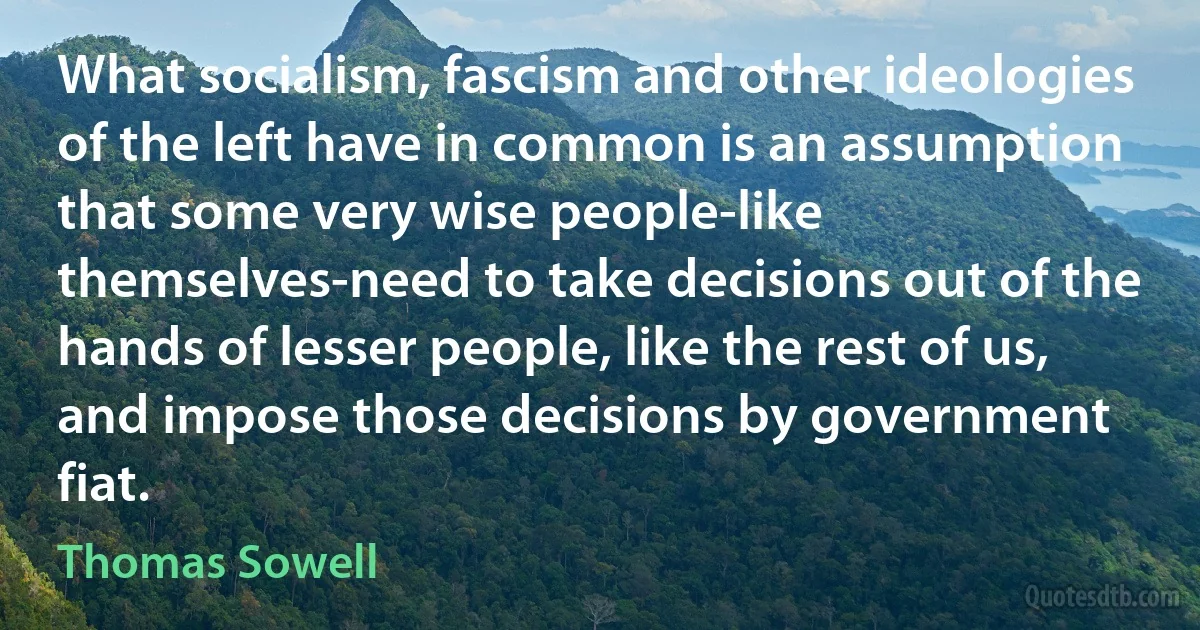 What socialism, fascism and other ideologies of the left have in common is an assumption that some very wise people-like themselves-need to take decisions out of the hands of lesser people, like the rest of us, and impose those decisions by government fiat. (Thomas Sowell)