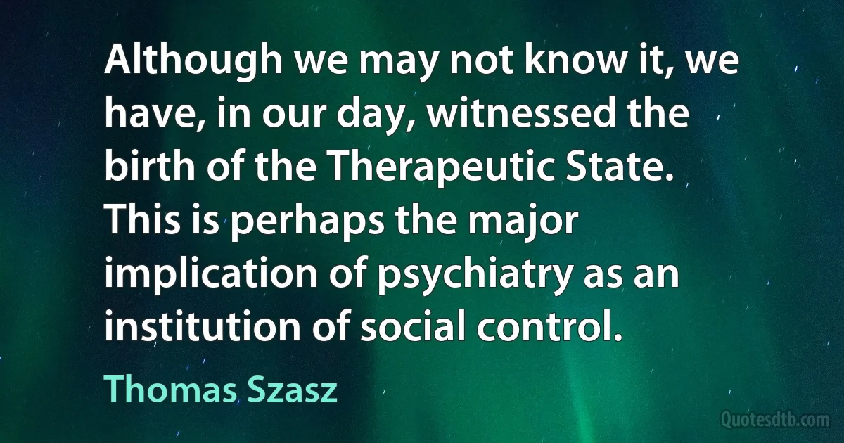 Although we may not know it, we have, in our day, witnessed the birth of the Therapeutic State. This is perhaps the major implication of psychiatry as an institution of social control. (Thomas Szasz)