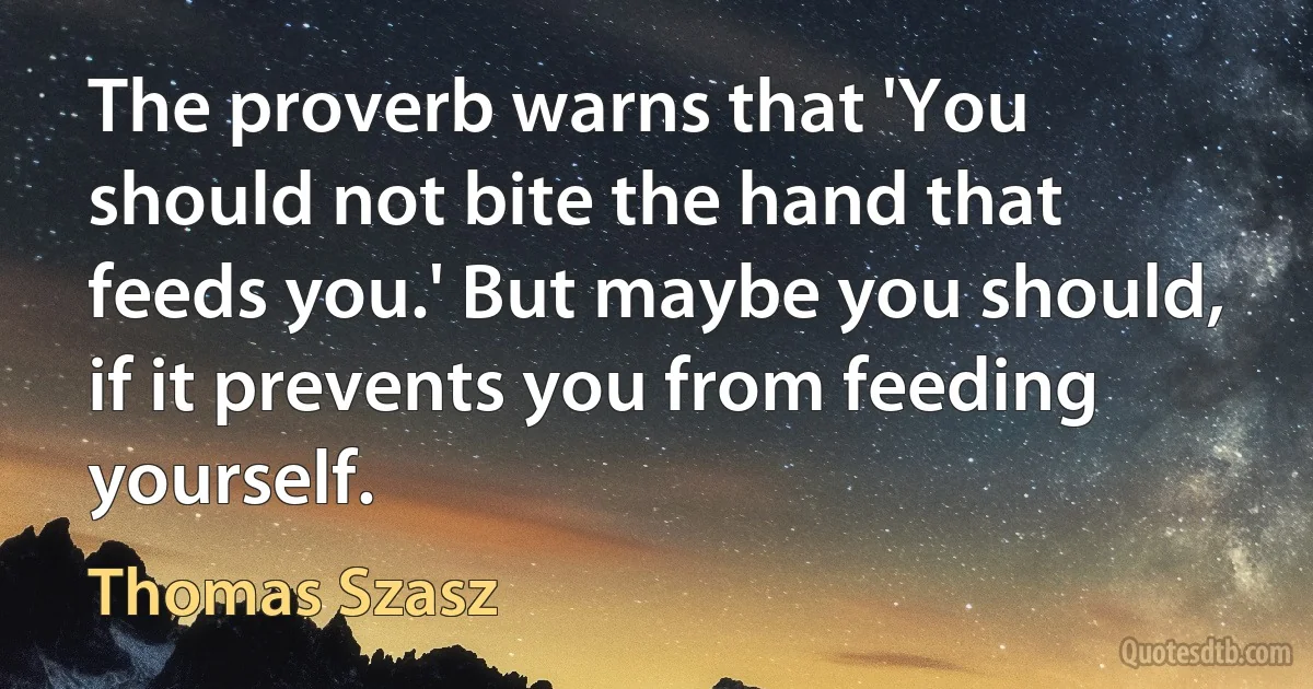 The proverb warns that 'You should not bite the hand that feeds you.' But maybe you should, if it prevents you from feeding yourself. (Thomas Szasz)