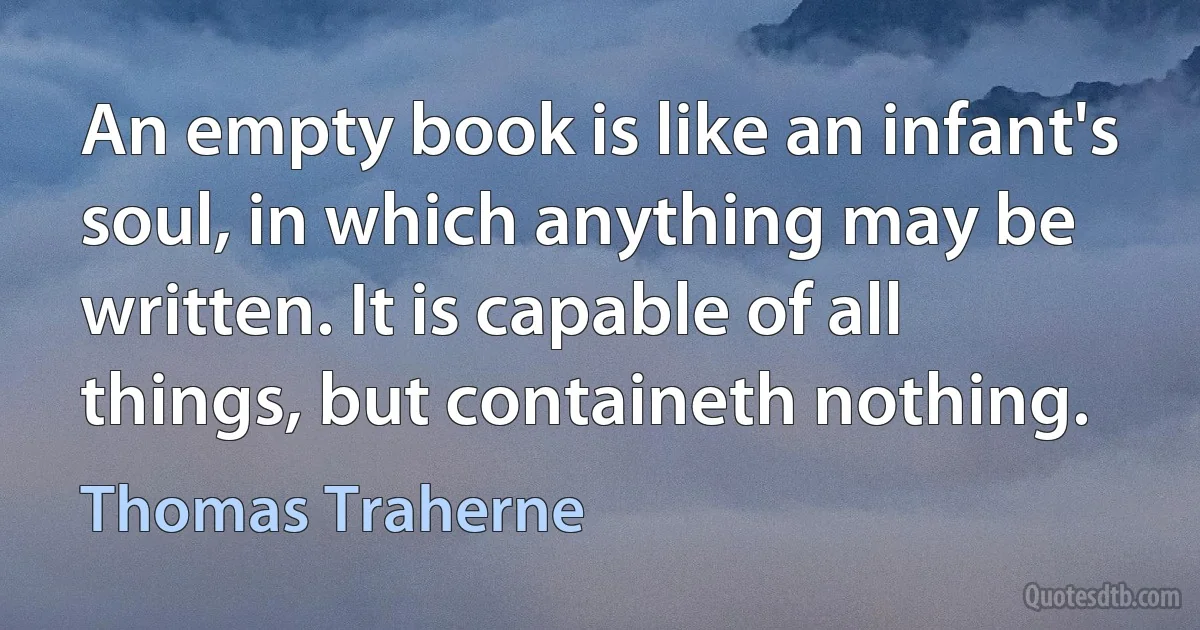 An empty book is like an infant's soul, in which anything may be written. It is capable of all things, but containeth nothing. (Thomas Traherne)