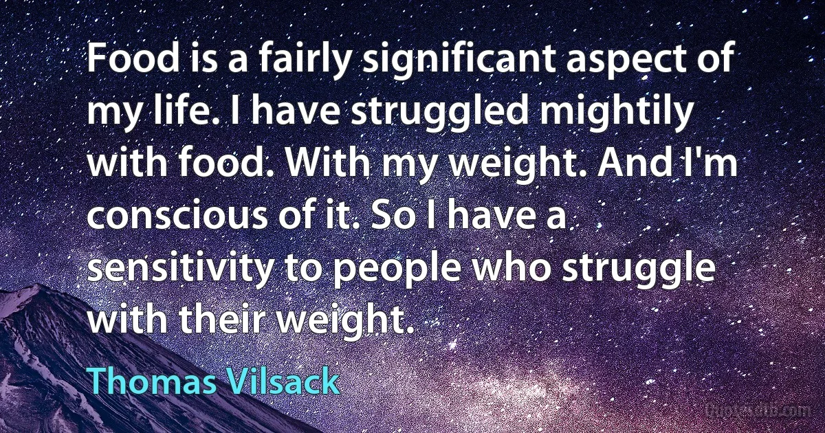 Food is a fairly significant aspect of my life. I have struggled mightily with food. With my weight. And I'm conscious of it. So I have a sensitivity to people who struggle with their weight. (Thomas Vilsack)