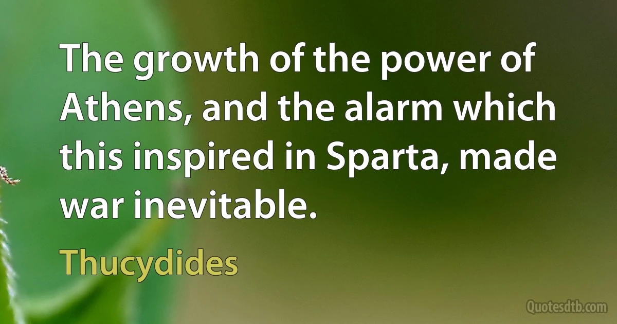 The growth of the power of Athens, and the alarm which this inspired in Sparta, made war inevitable. (Thucydides)