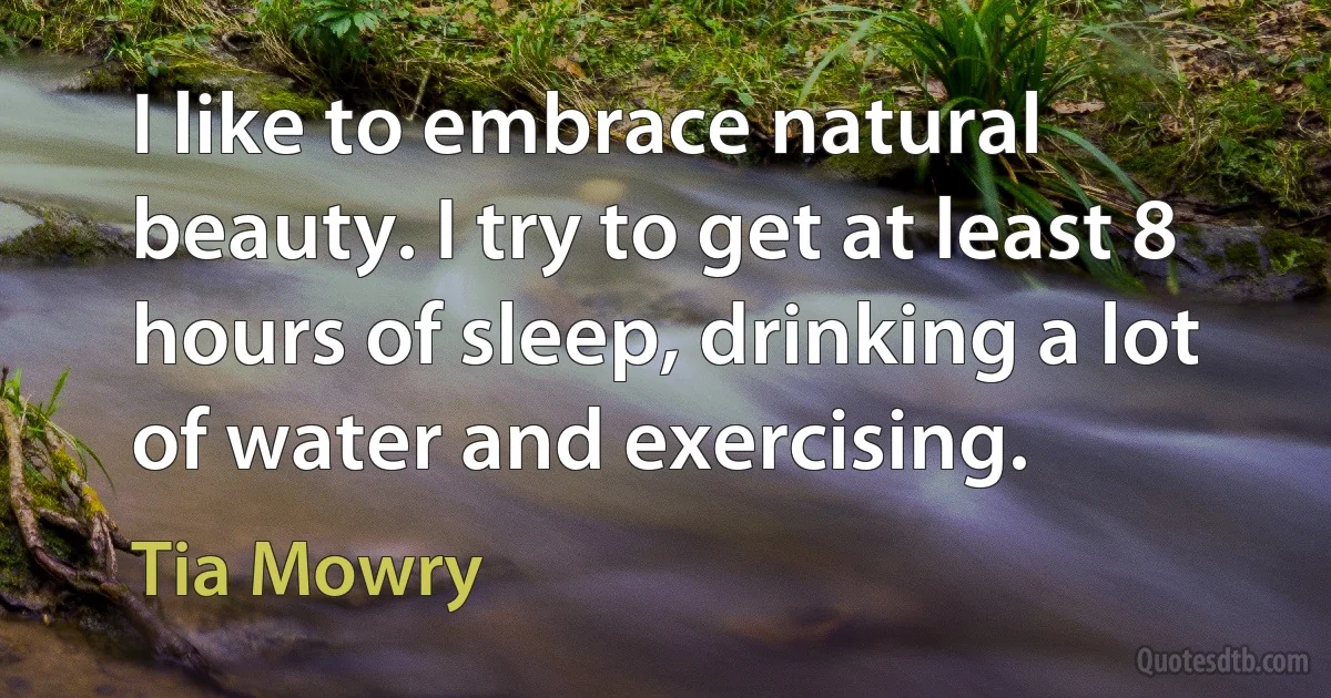 I like to embrace natural beauty. I try to get at least 8 hours of sleep, drinking a lot of water and exercising. (Tia Mowry)