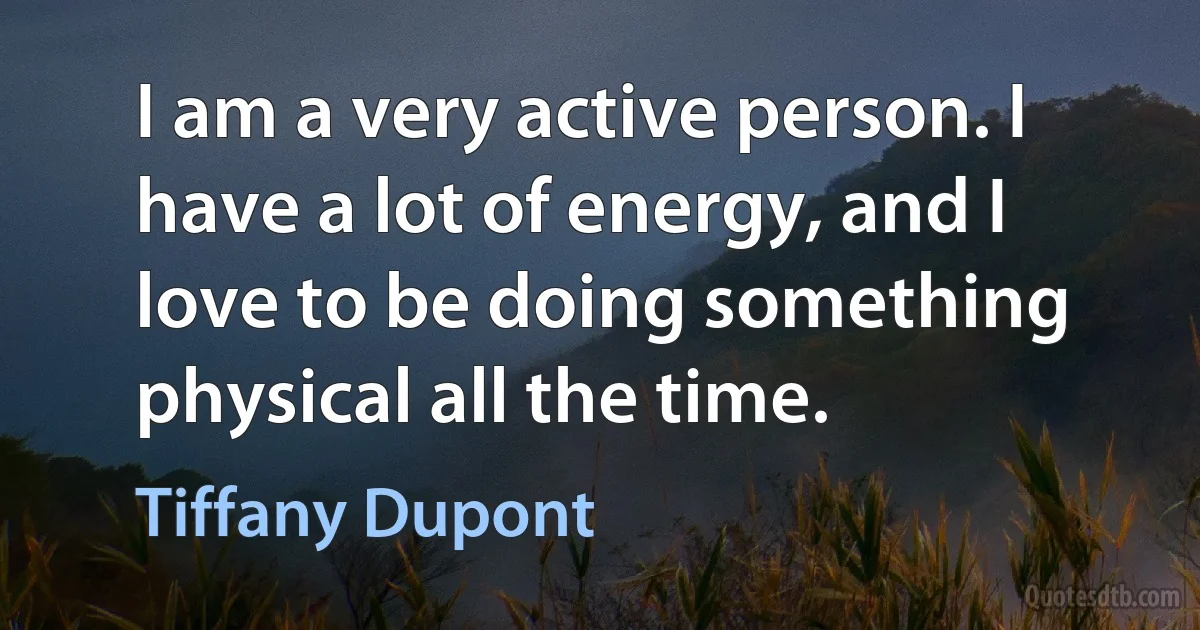 I am a very active person. I have a lot of energy, and I love to be doing something physical all the time. (Tiffany Dupont)