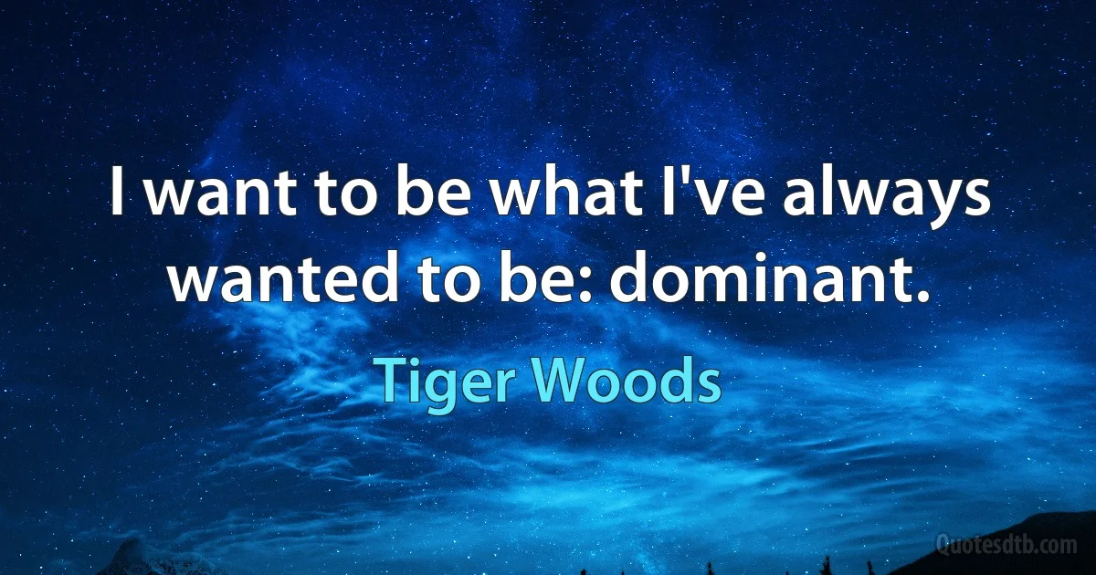 I want to be what I've always wanted to be: dominant. (Tiger Woods)