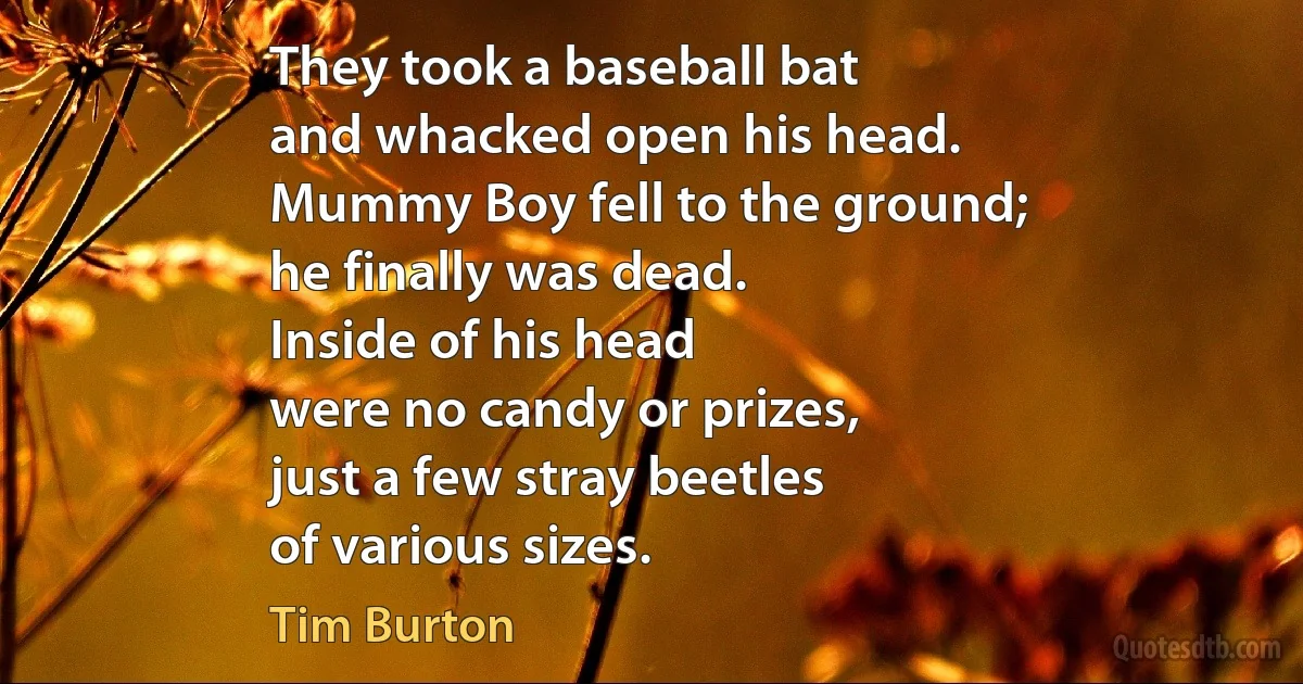 They took a baseball bat
and whacked open his head.
Mummy Boy fell to the ground;
he finally was dead.
Inside of his head
were no candy or prizes,
just a few stray beetles
of various sizes. (Tim Burton)