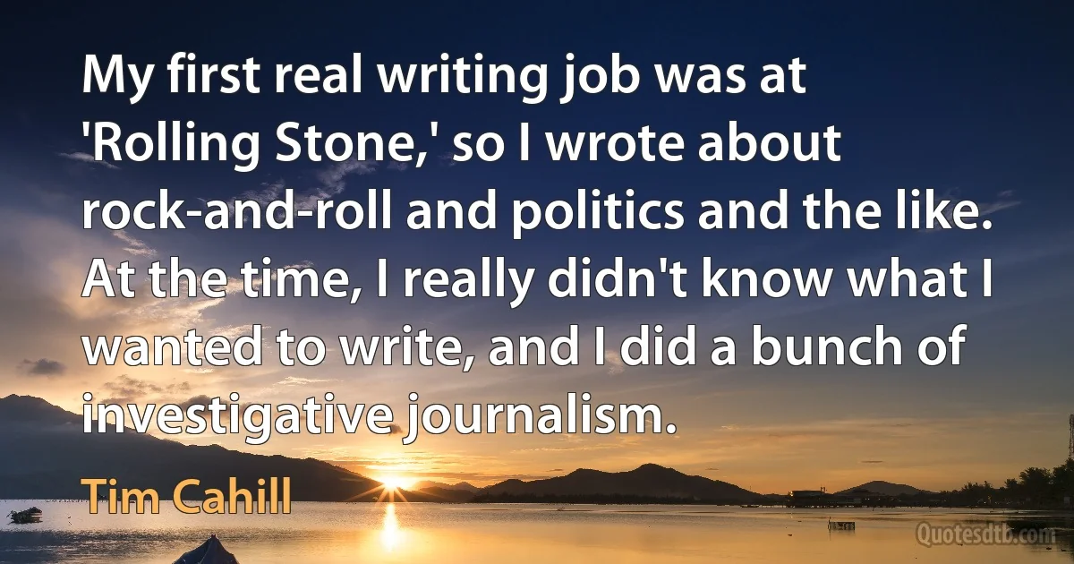 My first real writing job was at 'Rolling Stone,' so I wrote about rock-and-roll and politics and the like. At the time, I really didn't know what I wanted to write, and I did a bunch of investigative journalism. (Tim Cahill)