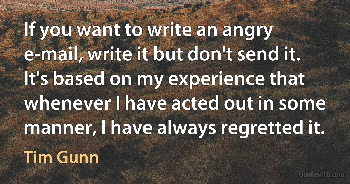 If you want to write an angry e-mail, write it but don't send it. It's based on my experience that whenever I have acted out in some manner, I have always regretted it. (Tim Gunn)