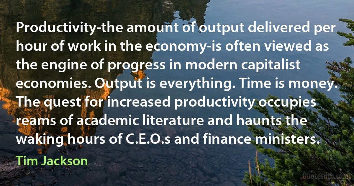 Productivity-the amount of output delivered per hour of work in the economy-is often viewed as the engine of progress in modern capitalist economies. Output is everything. Time is money. The quest for increased productivity occupies reams of academic literature and haunts the waking hours of C.E.O.s and finance ministers. (Tim Jackson)