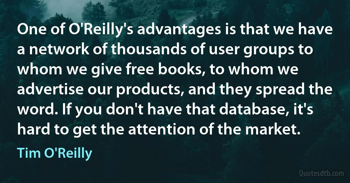 One of O'Reilly's advantages is that we have a network of thousands of user groups to whom we give free books, to whom we advertise our products, and they spread the word. If you don't have that database, it's hard to get the attention of the market. (Tim O'Reilly)